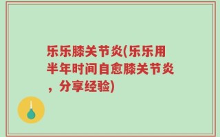 乐乐膝关节炎(乐乐用半年时间自愈膝关节炎，分享经验)