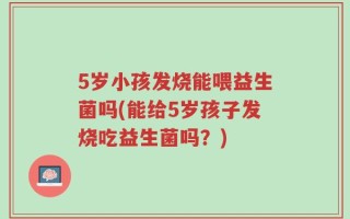 5岁小孩发烧能喂益生菌吗(能给5岁孩子发烧吃益生菌吗？)
