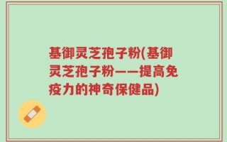 基御灵芝孢子粉(基御灵芝孢子粉——提高免疫力的神奇保健品)