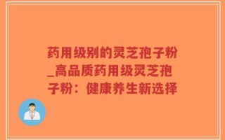 药用级别的灵芝孢子粉_高品质药用级灵芝孢子粉：健康养生新选择