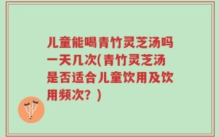 儿童能喝青竹灵芝汤吗一天几次(青竹灵芝汤是否适合儿童饮用及饮用频次？)