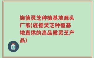 旌德灵芝种植基地源头厂家(旌德灵芝种植基地直供的高品质灵芝产品)