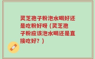 灵芝孢子粉泡水喝好还是吃粉好呀 (灵芝孢子粉应该泡水喝还是直接吃好？)