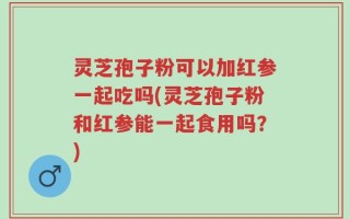 灵芝孢子粉可以加红参一起吃吗(灵芝孢子粉和红参能一起食用吗？)