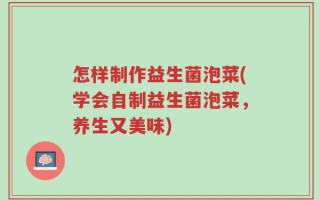 怎样制作益生菌泡菜(学会自制益生菌泡菜，养生又美味)