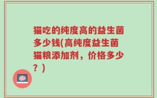 猫吃的纯度高的益生菌多少钱(高纯度益生菌猫粮添加剂，价格多少？)