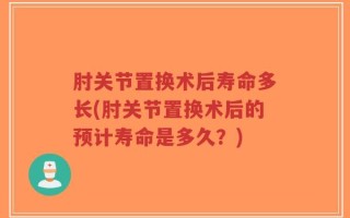 肘关节置换术后寿命多长(肘关节置换术后的预计寿命是多久？)