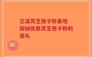 兰溪灵芝孢子粉基地 探秘优质灵芝孢子粉的源头