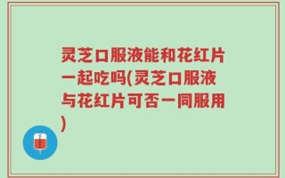 灵芝口服液能和花红片一起吃吗(灵芝口服液与花红片可否一同服用)