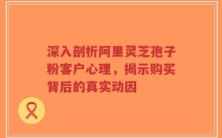 深入剖析阿里灵芝孢子粉客户心理，揭示购买背后的真实动因