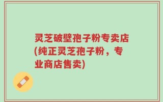 灵芝破壁孢子粉专卖店(纯正灵芝孢子粉，专业商店售卖)