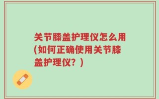 关节膝盖护理仪怎么用(如何正确使用关节膝盖护理仪？)