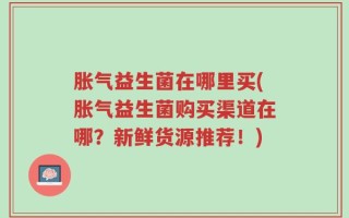 胀气益生菌在哪里买(胀气益生菌购买渠道在哪？新鲜货源推荐！)