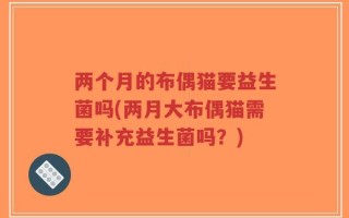 两个月的布偶猫要益生菌吗(两月大布偶猫需要补充益生菌吗？)