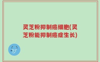 灵芝粉抑制癌细胞(灵芝粉能抑制癌症生长)