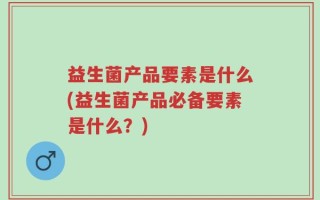 益生菌产品要素是什么(益生菌产品必备要素是什么？)