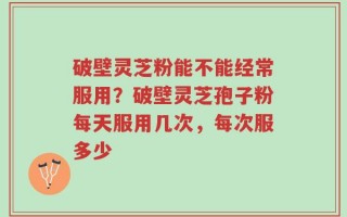 破壁灵芝粉能不能经常服用？破壁灵芝孢子粉每天服用几次，每次服多少