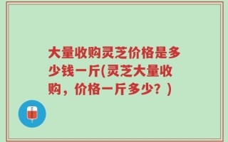 大量收购灵芝价格是多少钱一斤(灵芝大量收购，价格一斤多少？)