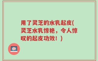 用了灵芝的水乳起皮(灵芝水乳惊艳，令人惊叹的起皮功效！)