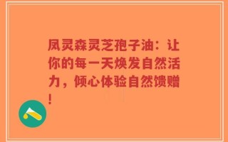 凤灵森灵芝孢子油：让你的每一天焕发自然活力，倾心体验自然馈赠!