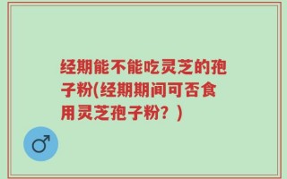 经期能不能吃灵芝的孢子粉(经期期间可否食用灵芝孢子粉？)