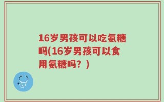 16岁男孩可以吃氨糖吗(16岁男孩可以食用氨糖吗？)