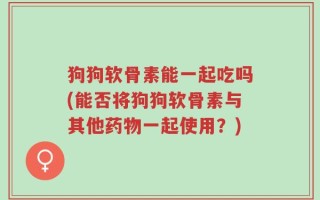 狗狗软骨素能一起吃吗(能否将狗狗软骨素与其他药物一起使用？)