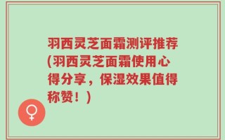 羽西灵芝面霜测评推荐(羽西灵芝面霜使用心得分享，保湿效果值得称赞！)