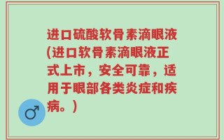 进口硫酸软骨素滴眼液(进口软骨素滴眼液正式上市，安全可靠，适用于眼部各类炎症和疾病。)
