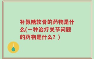 补氨糖软骨的药物是什么(一种治疗关节问题的药物是什么？)