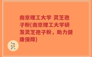 南京理工大学 灵芝孢子粉(南京理工大学研发灵芝孢子粉，助力健康保障)