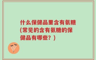 什么保健品里含有氨糖(常见的含有氨糖的保健品有哪些？)