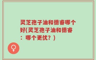 灵芝孢子油和德睿哪个好(灵芝孢子油和德睿：哪个更优？)