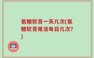 氨糖软膏一天几次(氨糖软膏用法每日几次？)