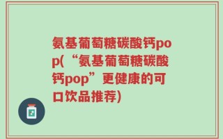氨基葡萄糖碳酸钙pop(“氨基葡萄糖碳酸钙pop”更健康的可口饮品推荐)