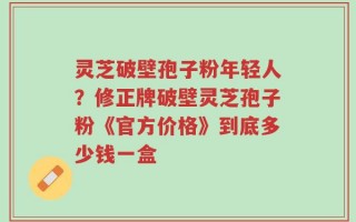 灵芝破壁孢子粉年轻人？修正牌破壁灵芝孢子粉《官方价格》到底多少钱一盒
