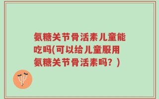 氨糖关节骨活素儿童能吃吗(可以给儿童服用氨糖关节骨活素吗？)