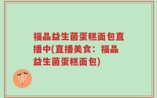 福晶益生菌蛋糕面包直播中(直播美食：福晶益生菌蛋糕面包)