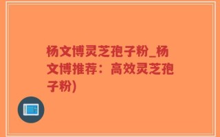 杨文博灵芝孢子粉_杨文博推荐：高效灵芝孢子粉)