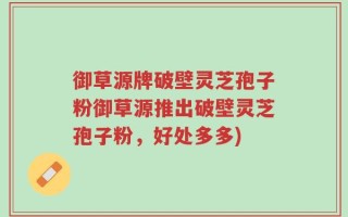 御草源牌破壁灵芝孢子粉御草源推出破壁灵芝孢子粉，好处多多)
