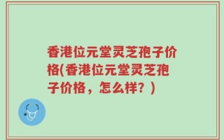 香港位元堂灵芝孢子价格(香港位元堂灵芝孢子价格，怎么样？)