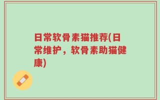 日常软骨素猫推荐(日常维护，软骨素助猫健康)