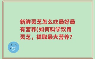 新鲜灵芝怎么吃最好最有营养(如何科学饮用灵芝，提取最大营养？