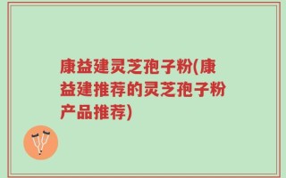 康益建灵芝孢子粉(康益建推荐的灵芝孢子粉产品推荐)