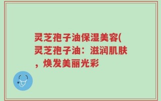 灵芝孢子油保湿美容(灵芝孢子油：滋润肌肤，焕发美丽光彩