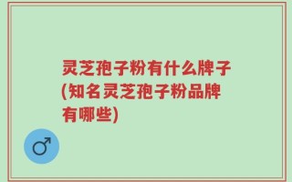 灵芝孢子粉有什么牌子(知名灵芝孢子粉品牌有哪些)