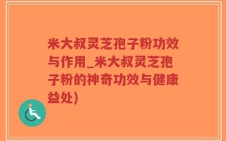 米大叔灵芝孢子粉功效与作用_米大叔灵芝孢子粉的神奇功效与健康益处)