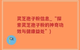 灵芝孢子粉信息_“探索灵芝孢子粉的神奇功效与健康益处”)