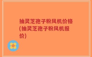 抽灵芝孢子粉风机价格(抽灵芝孢子粉风机报价)