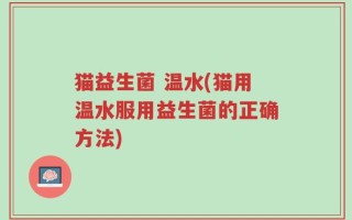 猫益生菌 温水(猫用温水服用益生菌的正确方法)